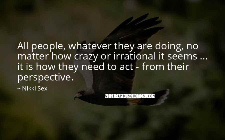 Nikki Sex Quotes: All people, whatever they are doing, no matter how crazy or irrational it seems ... it is how they need to act - from their perspective.