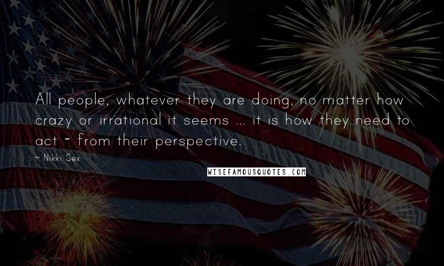 Nikki Sex Quotes: All people, whatever they are doing, no matter how crazy or irrational it seems ... it is how they need to act - from their perspective.