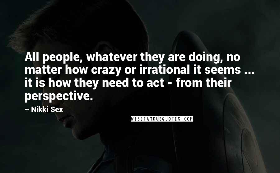 Nikki Sex Quotes: All people, whatever they are doing, no matter how crazy or irrational it seems ... it is how they need to act - from their perspective.