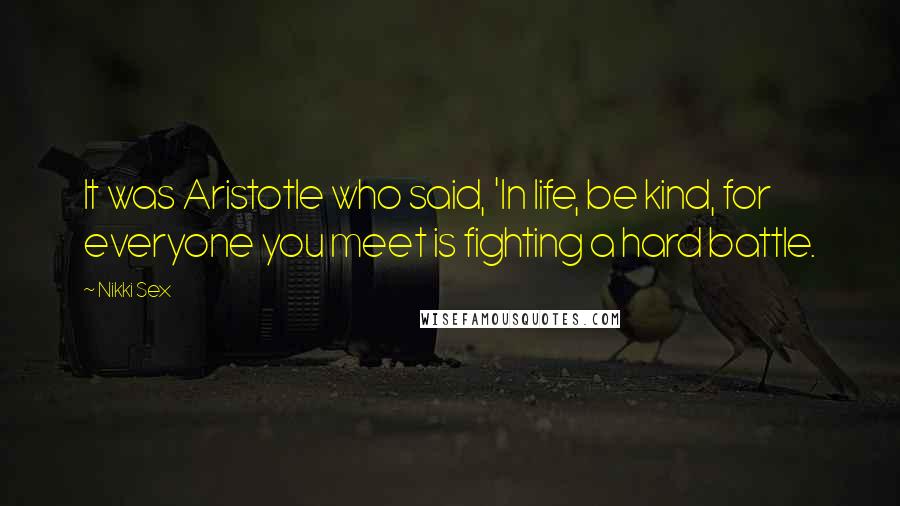 Nikki Sex Quotes: It was Aristotle who said, 'In life, be kind, for everyone you meet is fighting a hard battle.