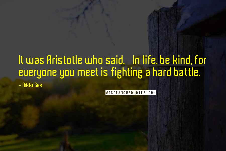 Nikki Sex Quotes: It was Aristotle who said, 'In life, be kind, for everyone you meet is fighting a hard battle.