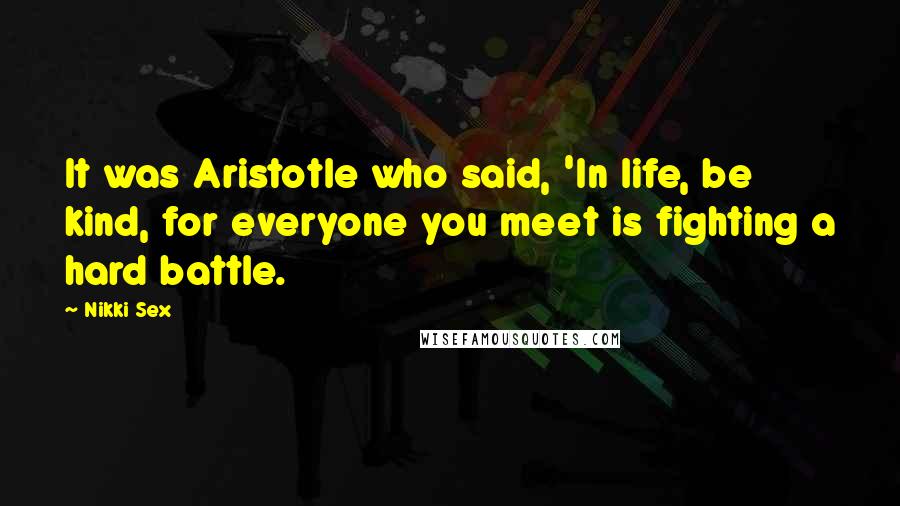 Nikki Sex Quotes: It was Aristotle who said, 'In life, be kind, for everyone you meet is fighting a hard battle.