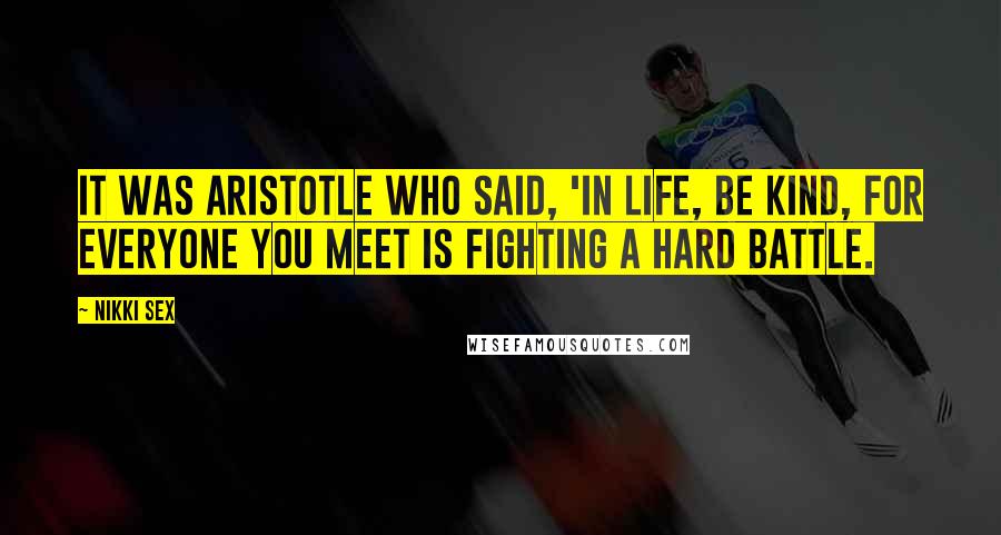 Nikki Sex Quotes: It was Aristotle who said, 'In life, be kind, for everyone you meet is fighting a hard battle.