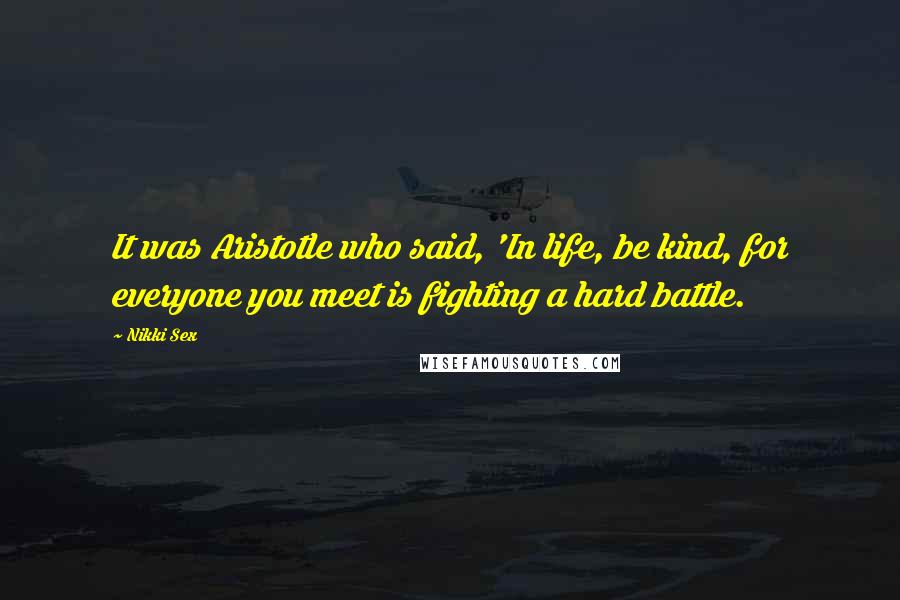 Nikki Sex Quotes: It was Aristotle who said, 'In life, be kind, for everyone you meet is fighting a hard battle.