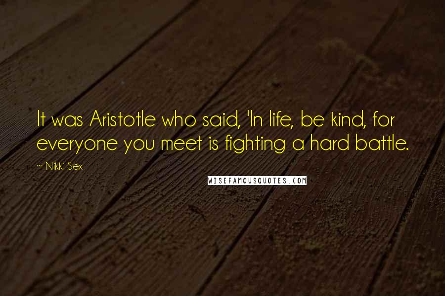 Nikki Sex Quotes: It was Aristotle who said, 'In life, be kind, for everyone you meet is fighting a hard battle.