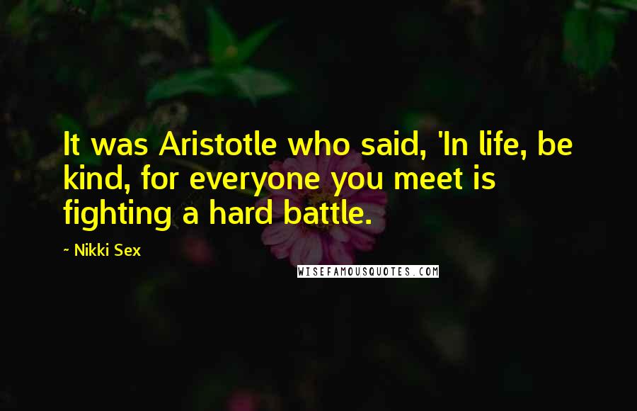 Nikki Sex Quotes: It was Aristotle who said, 'In life, be kind, for everyone you meet is fighting a hard battle.
