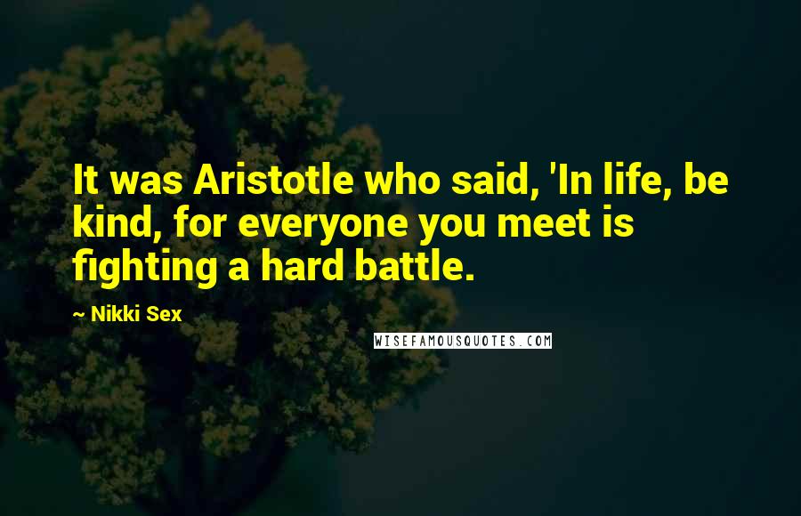 Nikki Sex Quotes: It was Aristotle who said, 'In life, be kind, for everyone you meet is fighting a hard battle.