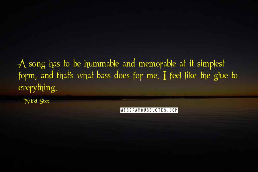 Nikki Sixx Quotes: A song has to be hummable and memorable at it simplest form, and that's what bass does for me. I feel like the glue to everything.