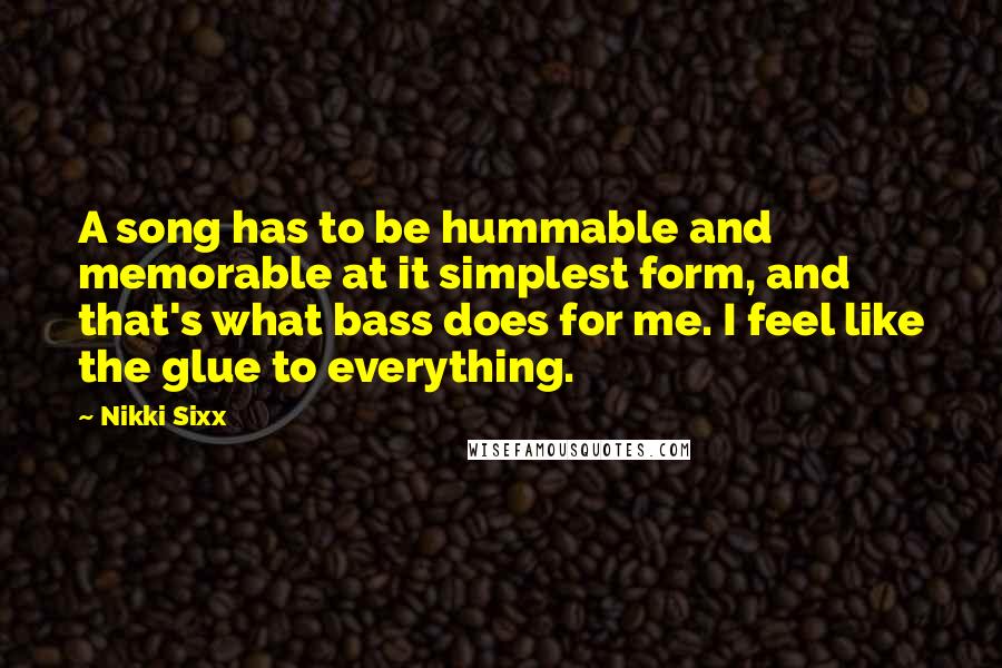 Nikki Sixx Quotes: A song has to be hummable and memorable at it simplest form, and that's what bass does for me. I feel like the glue to everything.