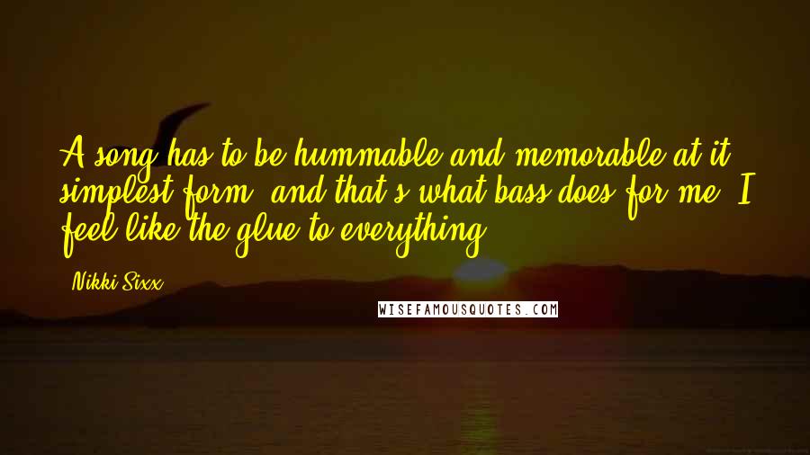 Nikki Sixx Quotes: A song has to be hummable and memorable at it simplest form, and that's what bass does for me. I feel like the glue to everything.