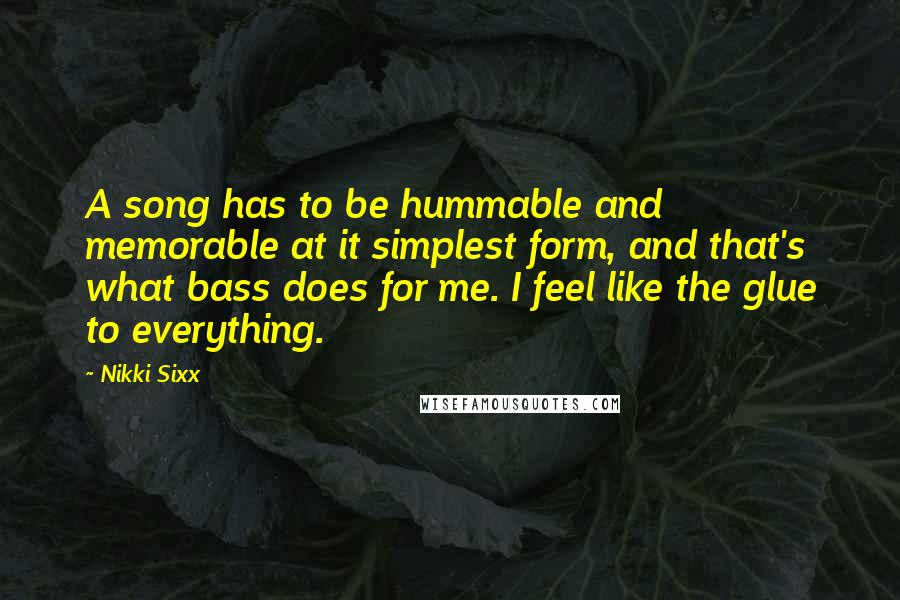 Nikki Sixx Quotes: A song has to be hummable and memorable at it simplest form, and that's what bass does for me. I feel like the glue to everything.