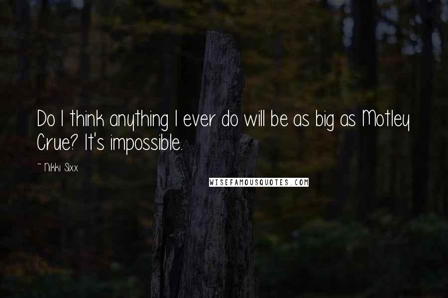 Nikki Sixx Quotes: Do I think anything I ever do will be as big as Motley Crue? It's impossible.