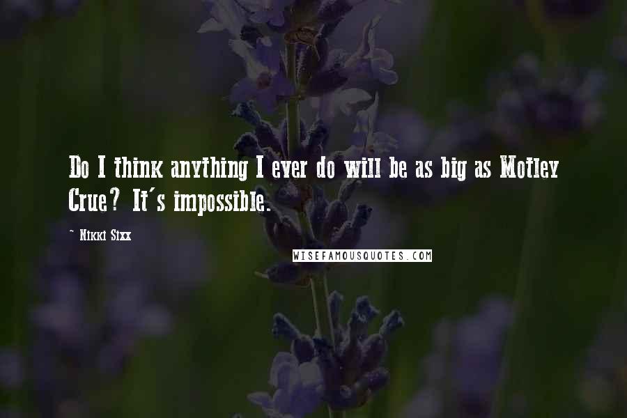 Nikki Sixx Quotes: Do I think anything I ever do will be as big as Motley Crue? It's impossible.