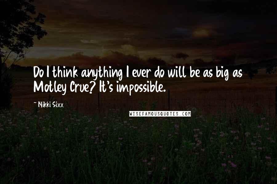 Nikki Sixx Quotes: Do I think anything I ever do will be as big as Motley Crue? It's impossible.