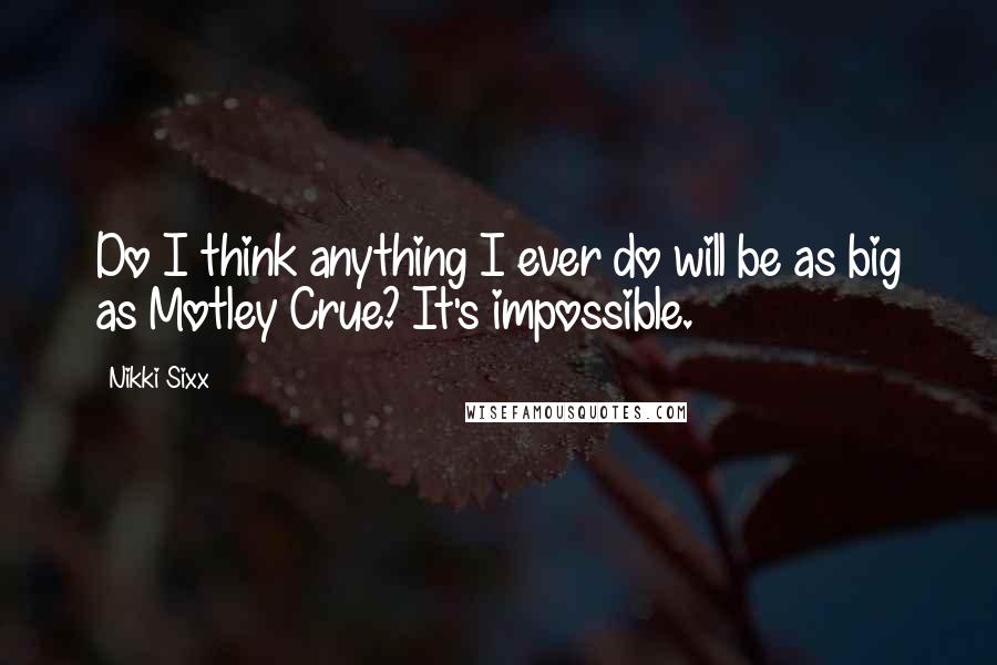 Nikki Sixx Quotes: Do I think anything I ever do will be as big as Motley Crue? It's impossible.