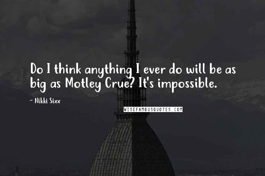 Nikki Sixx Quotes: Do I think anything I ever do will be as big as Motley Crue? It's impossible.