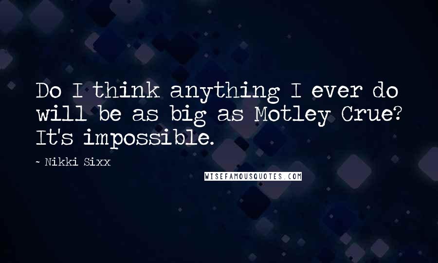 Nikki Sixx Quotes: Do I think anything I ever do will be as big as Motley Crue? It's impossible.