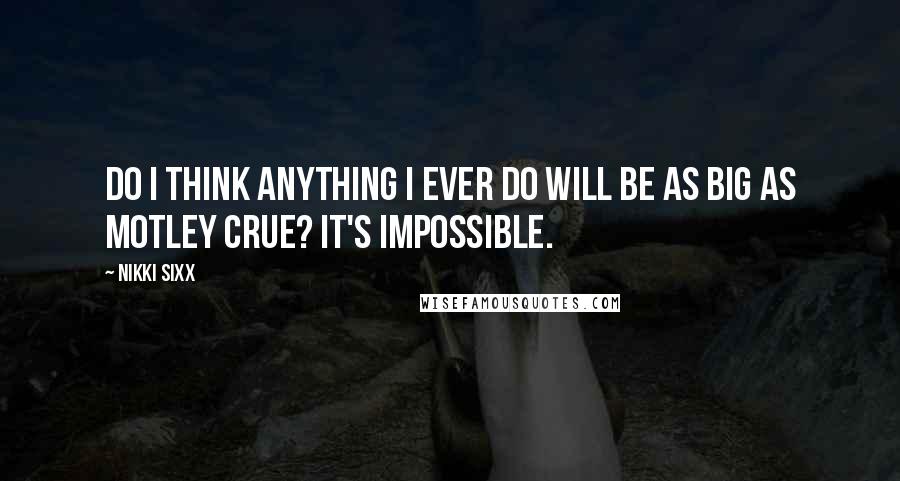 Nikki Sixx Quotes: Do I think anything I ever do will be as big as Motley Crue? It's impossible.