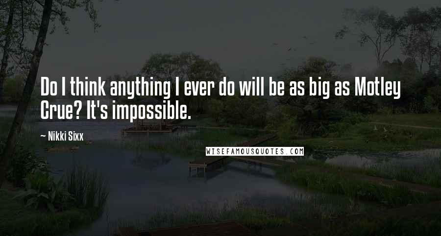 Nikki Sixx Quotes: Do I think anything I ever do will be as big as Motley Crue? It's impossible.