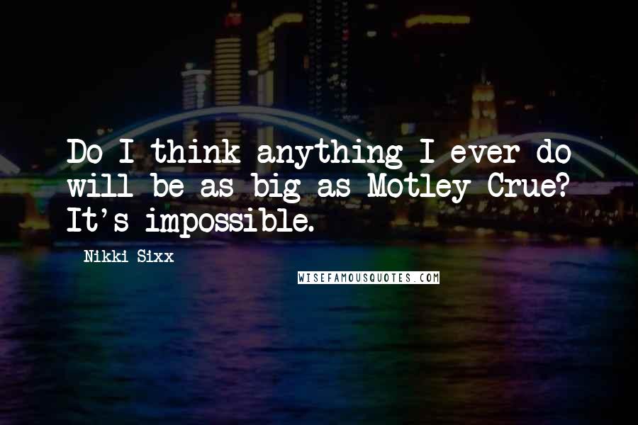 Nikki Sixx Quotes: Do I think anything I ever do will be as big as Motley Crue? It's impossible.