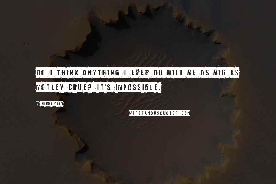 Nikki Sixx Quotes: Do I think anything I ever do will be as big as Motley Crue? It's impossible.