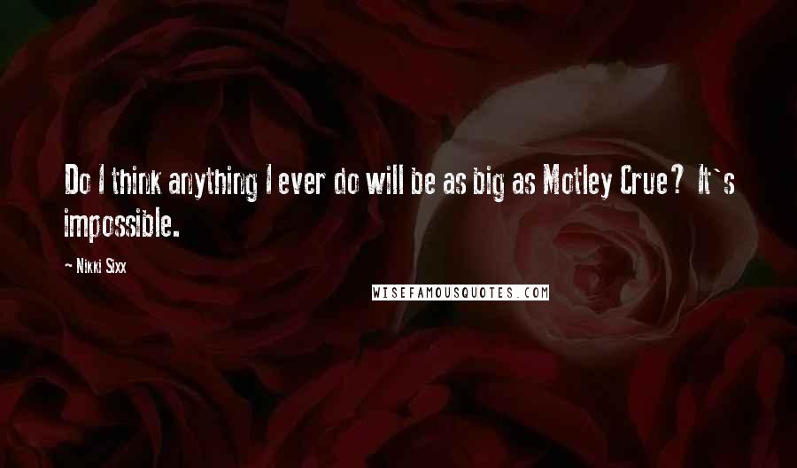 Nikki Sixx Quotes: Do I think anything I ever do will be as big as Motley Crue? It's impossible.