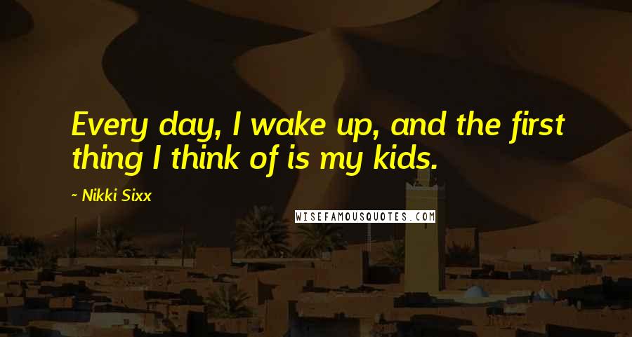 Nikki Sixx Quotes: Every day, I wake up, and the first thing I think of is my kids.