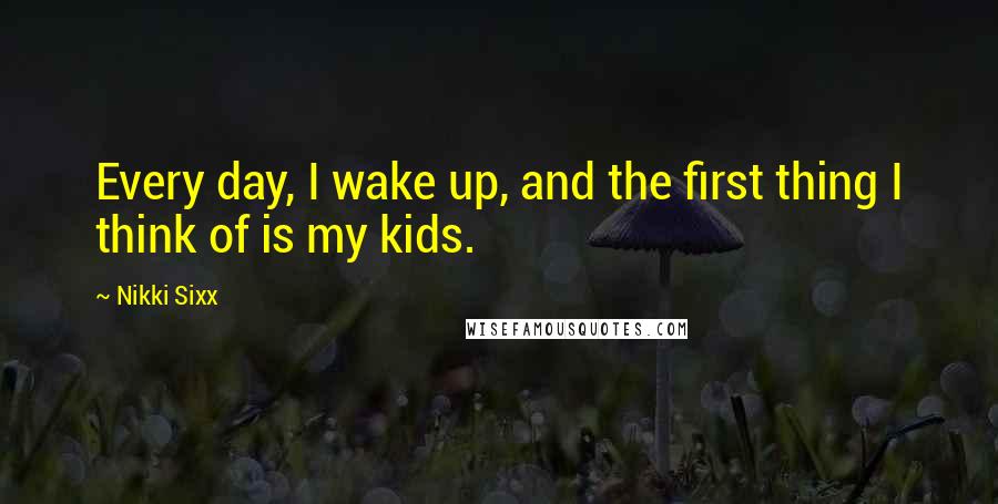 Nikki Sixx Quotes: Every day, I wake up, and the first thing I think of is my kids.