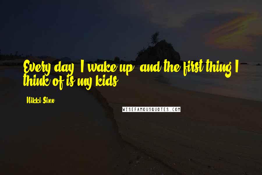 Nikki Sixx Quotes: Every day, I wake up, and the first thing I think of is my kids.