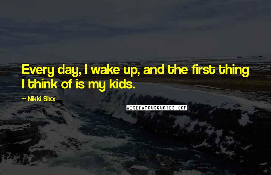 Nikki Sixx Quotes: Every day, I wake up, and the first thing I think of is my kids.