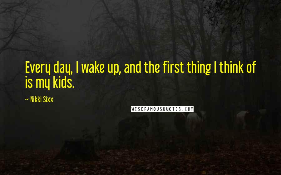 Nikki Sixx Quotes: Every day, I wake up, and the first thing I think of is my kids.