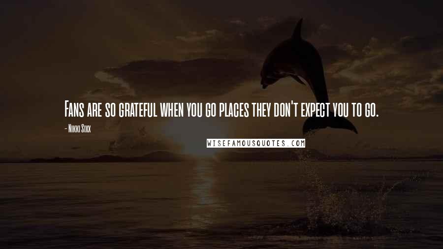 Nikki Sixx Quotes: Fans are so grateful when you go places they don't expect you to go.