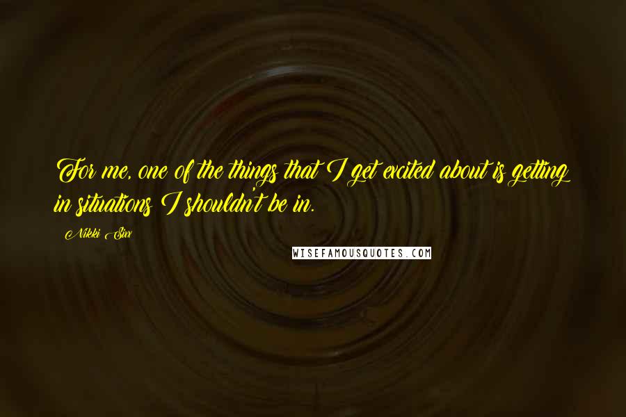 Nikki Sixx Quotes: For me, one of the things that I get excited about is getting in situations I shouldn't be in.