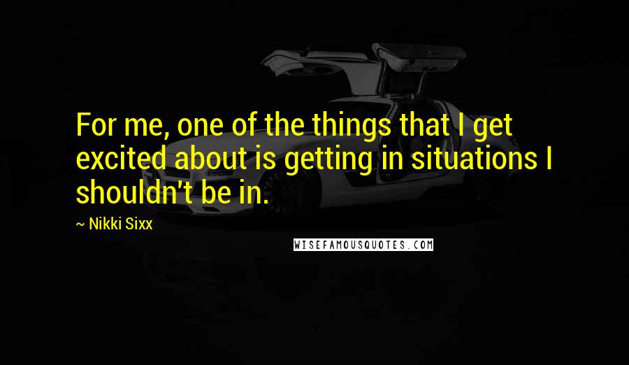 Nikki Sixx Quotes: For me, one of the things that I get excited about is getting in situations I shouldn't be in.