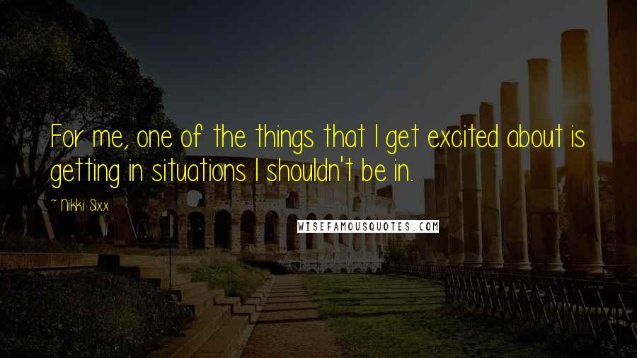 Nikki Sixx Quotes: For me, one of the things that I get excited about is getting in situations I shouldn't be in.