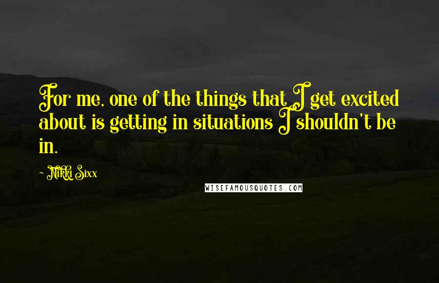 Nikki Sixx Quotes: For me, one of the things that I get excited about is getting in situations I shouldn't be in.