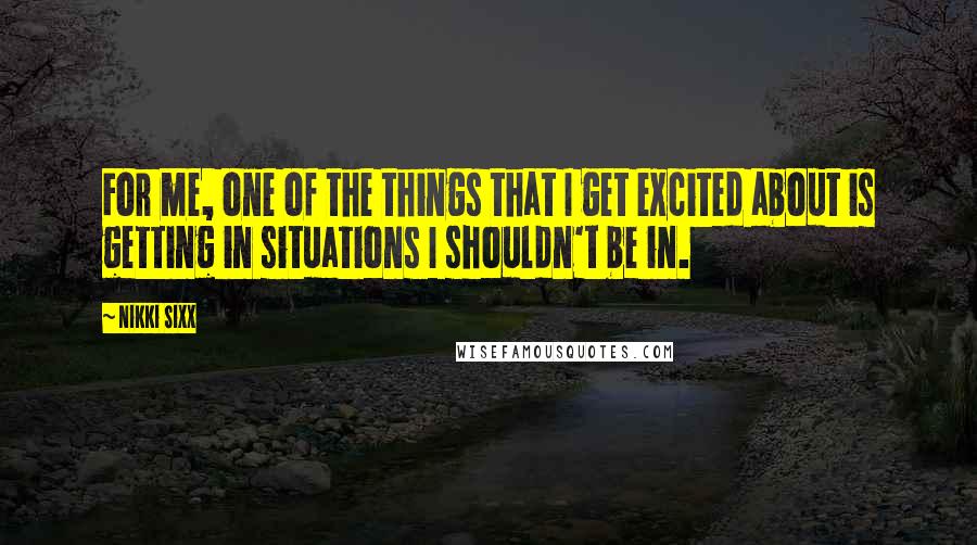 Nikki Sixx Quotes: For me, one of the things that I get excited about is getting in situations I shouldn't be in.