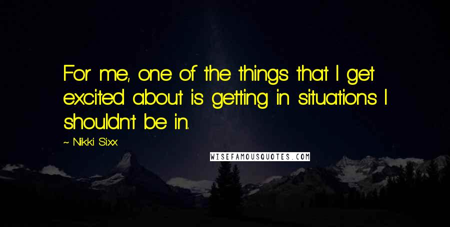 Nikki Sixx Quotes: For me, one of the things that I get excited about is getting in situations I shouldn't be in.