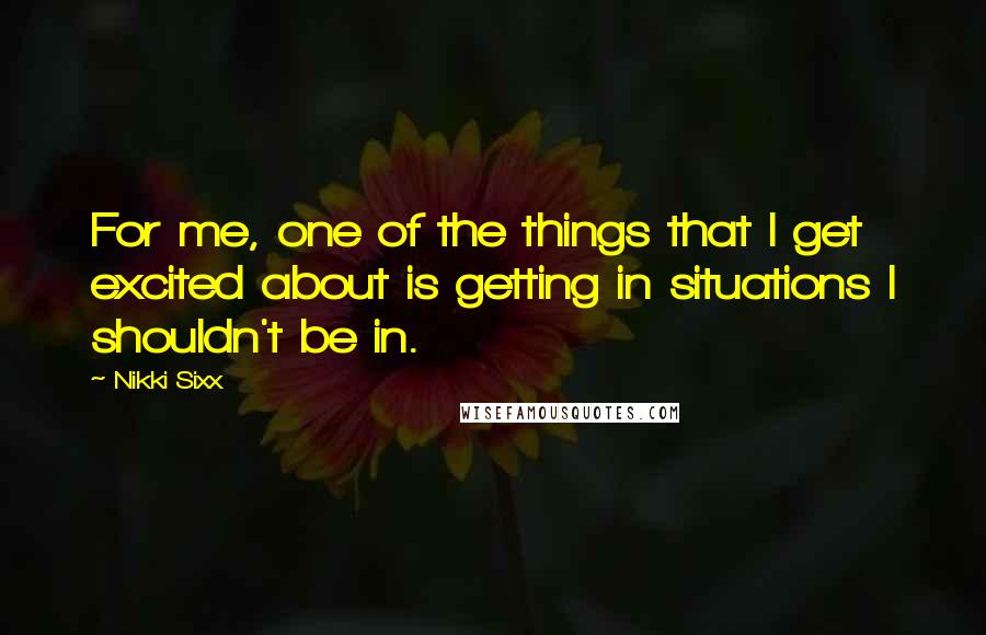 Nikki Sixx Quotes: For me, one of the things that I get excited about is getting in situations I shouldn't be in.