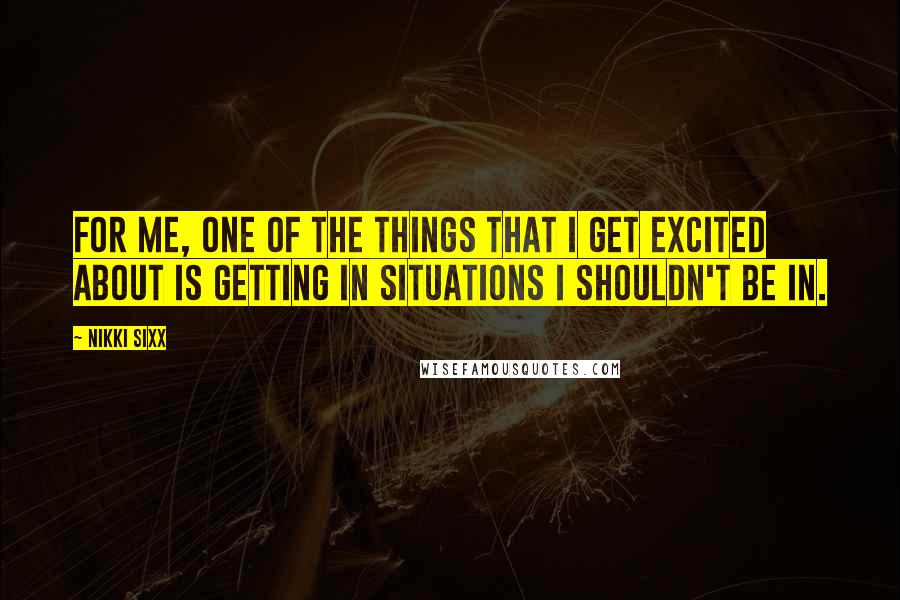 Nikki Sixx Quotes: For me, one of the things that I get excited about is getting in situations I shouldn't be in.