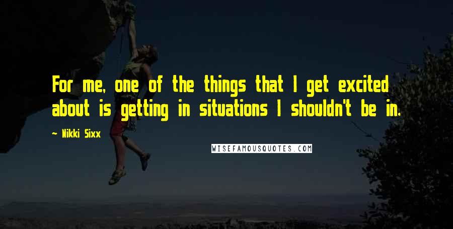 Nikki Sixx Quotes: For me, one of the things that I get excited about is getting in situations I shouldn't be in.