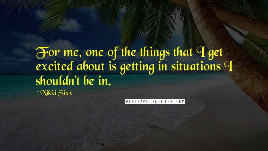 Nikki Sixx Quotes: For me, one of the things that I get excited about is getting in situations I shouldn't be in.