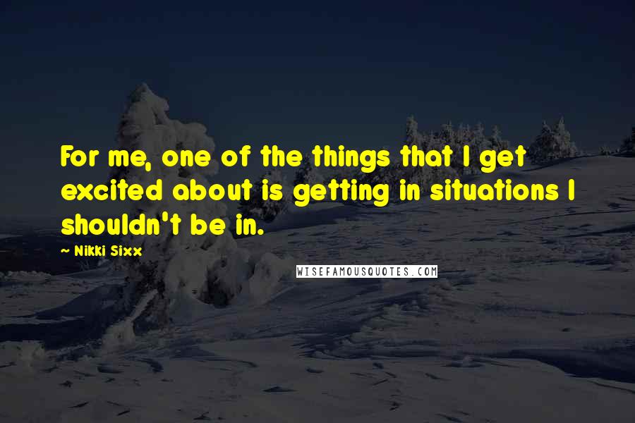 Nikki Sixx Quotes: For me, one of the things that I get excited about is getting in situations I shouldn't be in.