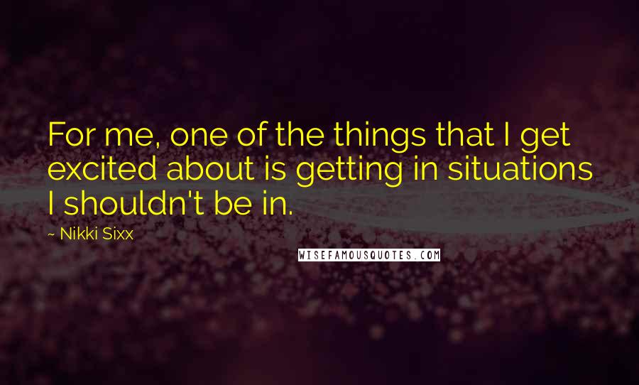 Nikki Sixx Quotes: For me, one of the things that I get excited about is getting in situations I shouldn't be in.