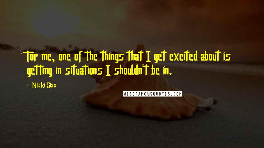 Nikki Sixx Quotes: For me, one of the things that I get excited about is getting in situations I shouldn't be in.