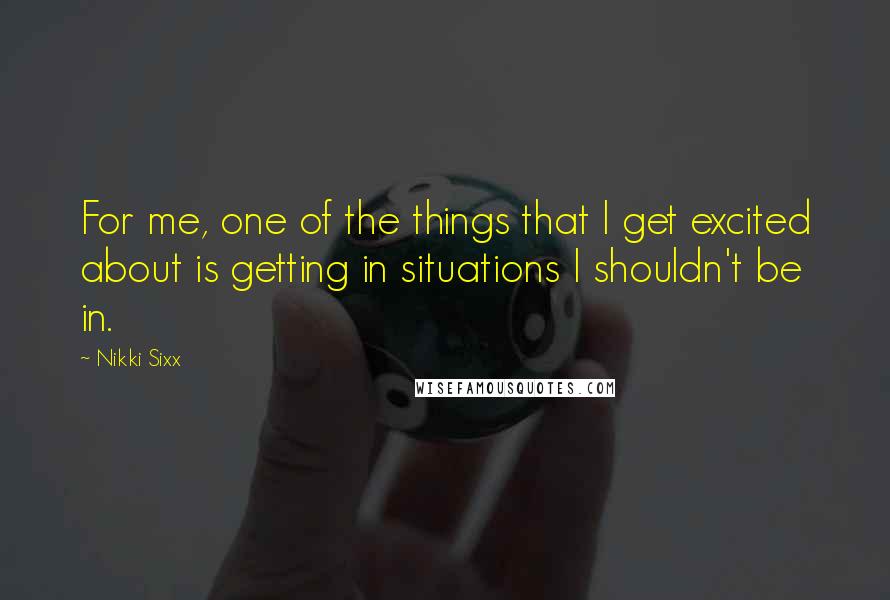 Nikki Sixx Quotes: For me, one of the things that I get excited about is getting in situations I shouldn't be in.