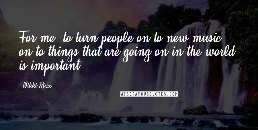 Nikki Sixx Quotes: For me, to turn people on to new music, on to things that are going on in the world, is important.