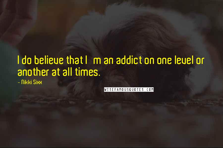 Nikki Sixx Quotes: I do believe that I'm an addict on one level or another at all times.