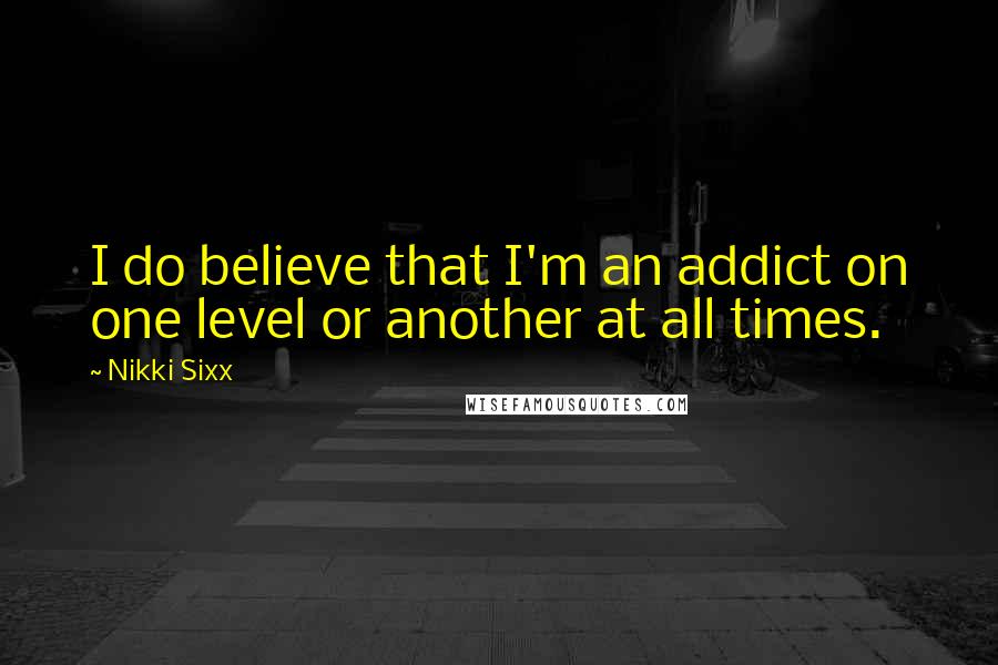 Nikki Sixx Quotes: I do believe that I'm an addict on one level or another at all times.