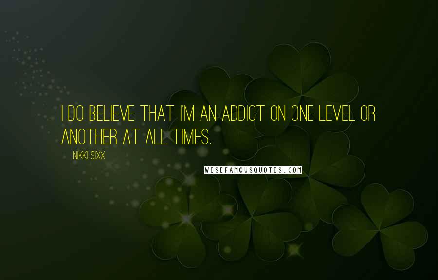 Nikki Sixx Quotes: I do believe that I'm an addict on one level or another at all times.